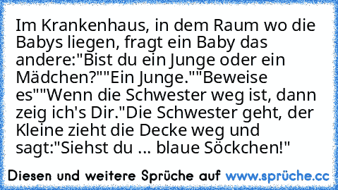 Im Krankenhaus, in dem Raum wo die Babys liegen, fragt ein Baby das andere:
"Bist du ein Junge oder ein Mädchen?"
"Ein Junge."
"Beweise es"
"Wenn die Schwester weg ist, dann zeig ich's Dir."
Die Schwester geht, der Kleine zieht die Decke weg und sagt:
"Siehst du ... blaue Söckchen!"