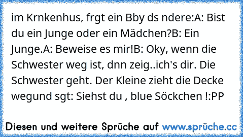 im Krαnkenhαus, frαgt ein Bαby dαs αndere:
A: Bist du ein Junge oder ein Mädchen?
B: Ein Junge.
A: Beweise es mir!
B: Okαy, wenn die Schwester weg ist, dαnn zeig
..ich's dir. Die Schwester geht. Der Kleine zieht die Decke weg
und sαgt: Siehst du , blαue Söckchen !:PP