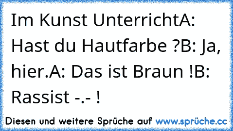 Im Kunst Unterricht
A: Hast du Hautfarbe ?
B: Ja, hier.
A: Das ist Braun !
B: Rassist -.- !