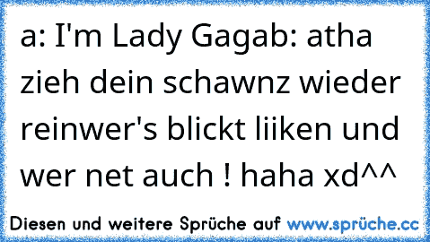 a: I'm Lady Gaga
b: atha zieh dein schawnz wieder rein
wer's blickt liiken und wer net auch ! haha xd^^