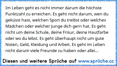 Im Leben geht es nicht immer darum die höchste Punktzahl zu erreichen. Es geht nicht darum, wen du geküsst hast, welchen Sport du treibst oder welches Mädchen oder welcher Junge dich gern hat. Es geht nicht um deine Schule, deine Frisur, deine Hautfarbe oder wo du lebst. Es geht überhaupt nicht um gute Noten, Geld, Kleidung und Arbeit. Es geht im Leben nicht darum viele Freunde zu haben oder al...