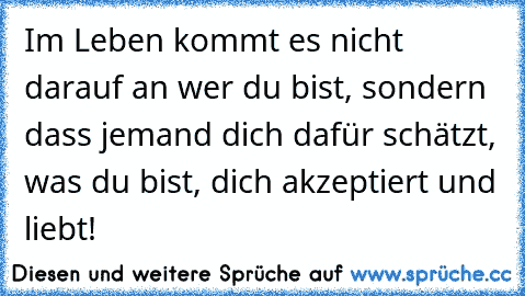 Im Leben kommt es nicht darauf an wer du bist, sondern dass jemand dich dafür schätzt, was du bist, dich akzeptiert und liebt!