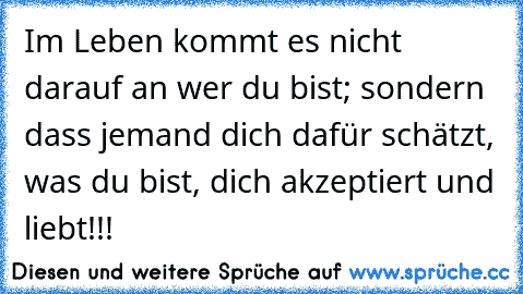 Im Leben kommt es nicht darauf an wer du bist; sondern dass jemand dich dafür schätzt, was du bist, dich akzeptiert und liebt!!!