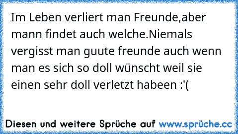 Im Leben verliert man Freunde,aber mann findet auch welche.
Niemals vergisst man guute freunde auch wenn man es sich so doll wünscht weil sie einen sehr doll verletzt habeen :'(