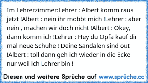 Im Lehrerzimmer:
Lehrer : Albert komm raus jetzt !
Albert : nein ihr mobbt mich !
Lehrer : aber nein , machen wir doch nicht !
Albert : Okey, dann komm ich !
Lehrer : Hey du Opfa kauf dir mal neue Schuhe ! Deine Sandalen sind out !
Albert : toll dann geh ich wieder in die Ecke  nur weil ich Lehrer bin !