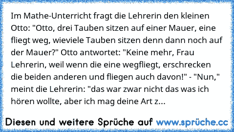 Im Mathe-Unterricht fragt die Lehrerin den kleinen Otto: "Otto, drei Tauben sitzen auf einer Mauer, eine fliegt weg, wieviele Tauben sitzen denn dann noch auf der Mauer?" Otto antwortet: "Keine mehr, Frau Lehrerin, weil wenn die eine wegfliegt, erschrecken die beiden anderen und fliegen auch davon!" - "Nun," meint die Lehrerin: "das war zwar nicht das was ich hören wollte, aber ich mag deine Ar...