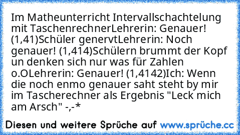 Im Matheunterricht Intervallschachtelung mit Taschenrechner
Lehrerin: Genauer! (1,41)
Schüler genervt
Lehrerin: Noch genauer! (1,414)
Schülern brummt der Kopf un denken sich nur was für Zahlen o.O
Lehrerin: Genauer! (1,4142)
Ich: Wenn die noch enmo genauer saht steht by mir im Tascherechner als Ergebnis "Leck mich am Arsch" -,-*