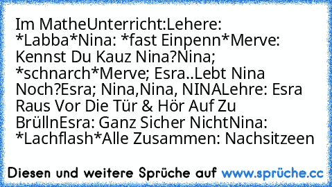 Im MatheUnterricht:
Lehere: *Labba*
Nina: *fast Einpenn*
Merve: Kennst Du Kauz Nina?
Nina; *schnarch*
Merve; Esra..Lebt Nina Noch?
Esra; Nina,Nina, NINA
Lehre: Esra Raus Vor Die Tür & Hör Auf Zu Brülln
Esra: Ganz Sicher Nicht
Nina: *Lachflash*
Alle Zusammen: Nachsitzeen