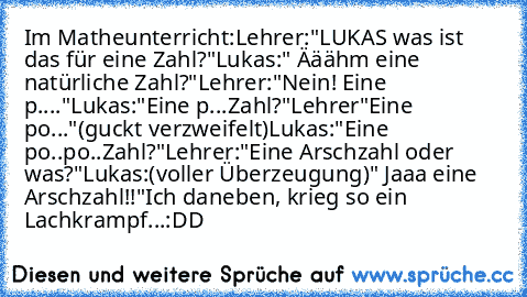 Im Matheunterricht:
Lehrer:"LUKAS was ist das für eine Zahl?"
Lukas:" Ääähm eine natürliche Zahl?"
Lehrer:"Nein! Eine  p...."
Lukas:"Eine p...Zahl?"
Lehrer"Eine po..."(guckt verzweifelt)
Lukas:"Eine po..po..Zahl?"
Lehrer:"Eine Arschzahl oder was?"
Lukas:(voller Überzeugung)" Jaaa eine Arschzahl!!"
Ich daneben, krieg so ein Lachkrampf...:DD