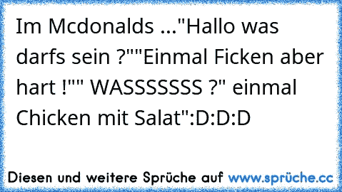 Im Mcdonalds ...
"Hallo was darfs sein ?"
"Einmal Ficken aber hart !"
" WASSSSSSS ?
" einmal Chicken mit Salat"
:D:D:D