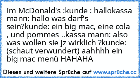 Im McDonald's :
kunde : hallo
kassa mann: hallo was darf's sein?
kunde: ein big mac, eine cola , und pommes ..
kassa mann: also was wollen sie jz wirklich ?
kunde: (schaut verwundert) aahhhh ein big mac menü HAHAHA