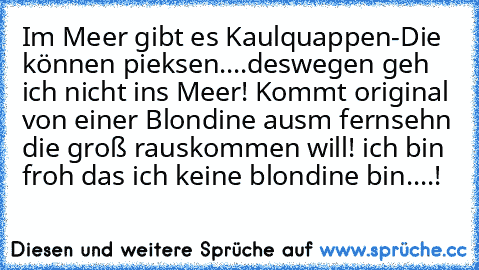 Im Meer gibt es Kaulquappen-Die können pieksen....deswegen geh ich nicht ins Meer! 
Kommt original von einer Blondine ausm fernsehn die groß rauskommen will! 
ich bin froh das ich keine blondine bin....!