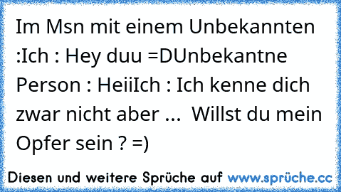 Im Msn mit einem Unbekannten :
Ich : Hey duu =D
Unbekantne Person : Heii
Ich : Ich kenne dich zwar nicht aber ...  Willst du mein Opfer sein ? =)