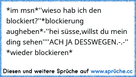 *im msn*
''wieso hab ich den blockiert?''
*blockierung augheben*
-''hei süsse,willst du mein ding sehen''
''ACH JA DESSWEGEN.-.-''
 *wieder blockieren*