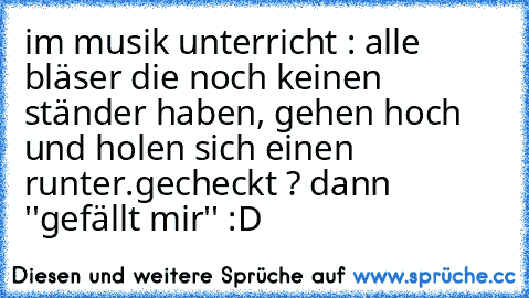 im musik unterricht : alle bläser die noch keinen ständer haben, gehen hoch und holen sich einen runter.
gecheckt ? dann ''gefällt mir'' :D