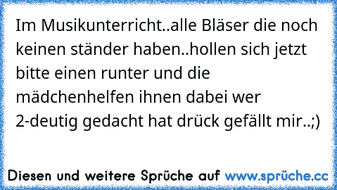 Im Musikunterricht..
alle Bläser die noch keinen ständer haben..
hollen sich jetzt bitte einen runter und die mädchen
helfen ihnen dabei 
wer 2-deutig gedacht hat drück gefällt mir..;)