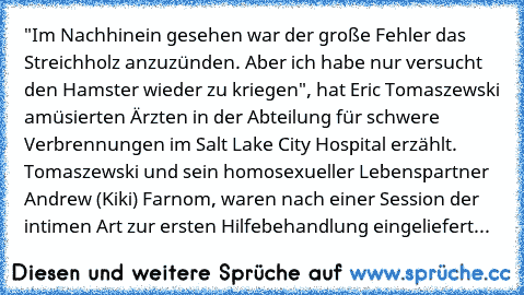 "Im Nachhinein gesehen war der große Fehler das Streichholz anzuzünden. Aber ich habe nur versucht den Hamster wieder zu kriegen", hat Eric Tomaszewski amüsierten Ärzten in der Abteilung für schwere Verbrennungen im Salt Lake City Hospital erzählt. Tomaszewski und sein homosexueller Lebenspartner Andrew (Kiki) Farnom, waren nach einer Session der intimen Art zur ersten Hilfebehandlung eingelief...