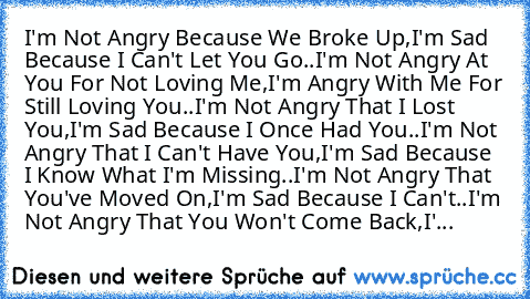 I'm Not Angry Because We Broke Up,
I'm Sad Because I Can't Let You Go..
I'm Not Angry At You For Not Loving Me,
I'm Angry With Me For Still Loving You..
I'm Not Angry That I Lost You,
I'm Sad Because I Once Had You..
I'm Not Angry That I Can't Have You,
I'm Sad Because I Know What I'm Missing..
I'm Not Angry That You've Moved On,
I'm Sad Because I Can't..
I'm Not Angry That You Won't Come Back,
I'...