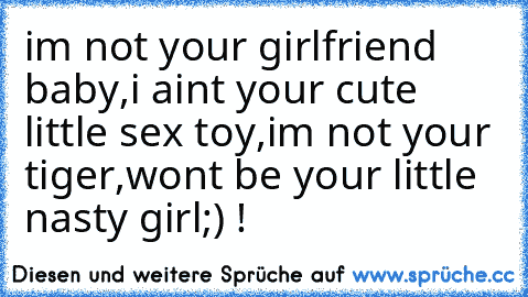 im not your girlfriend baby,i aint your cute little sex toy,im not your tiger,wont be your little nasty girl;) !