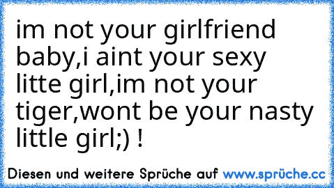 im not your girlfriend baby,i aint your sexy litte girl,im not your tiger,wont be your nasty little girl;) !