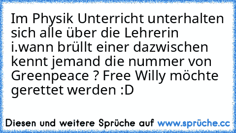 Im Physik Unterricht unterhalten sich alle über die Lehrerin i.wann brüllt einer dazwischen kennt jemand die nummer von Greenpeace ? Free Willy möchte gerettet werden :D