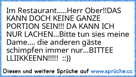 Im Restaurant.....
Herr Ober!!DAS KANN DOCH KEINE GANZE PORTION SEIN!!! DA KANN ICH NUR LACHEN...
Bitte tun sie´s meine Dame.... die anderen gäste schimpfen immer nur...
BITTEE  LLIIKKEENN!!!!!  ::))