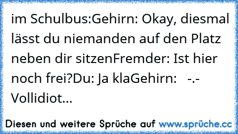 im Schulbus:
Gehirn: Okay, diesmal lässt du niemanden auf den Platz neben dir sitzen
Fremder: Ist hier noch frei?
Du: Ja kla
Gehirn:   -.- Vollidiot...