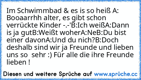 Im Schwimmbad & es is so heiß ♥
A: Booaarrhh alter, es gibt schon verrückte Kinder -.-'
B:Ich weiß
A:Dann is ja gut
B:Weißt woher
A:Ne
B:Du bist einer davon
A:Und du nich?
B:Doch deshalb sind wir ja Freunde und lieben uns so
  sehr :) ♥
Für alle die ihre Freunde lieben ! ♥