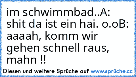 im schwimmbad..
A: shit da ist ein hai. o.o
B: aaaah, komm wir gehen schnell raus, mahn !!