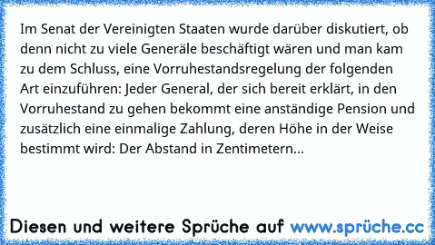 Im Senat der Vereinigten Staaten wurde darüber diskutiert, ob denn nicht zu viele Generäle beschäftigt wären und man kam zu dem Schluss, eine Vorruhestandsregelung der folgenden Art einzuführen: Jeder General, der sich bereit erklärt, in den Vorruhestand zu gehen bekommt eine anständige Pension und zusätzlich eine einmalige Zahlung, deren Höhe in der Weise bestimmt wird: Der Abstand in Zentimet...