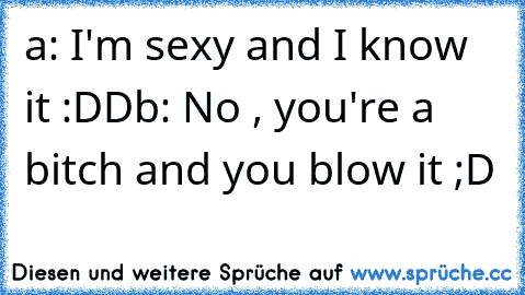 a: I'm sexy and I know it :DD
b: No , you're a bitch and you blow it ;D