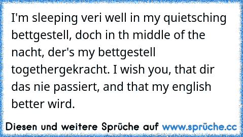 I'm sleeping veri well in my quietsching bettgestell, doch in th middle of the nacht, der's my bettgestell togethergekracht. I wish you, that dir das nie passiert, and that my english better wird.