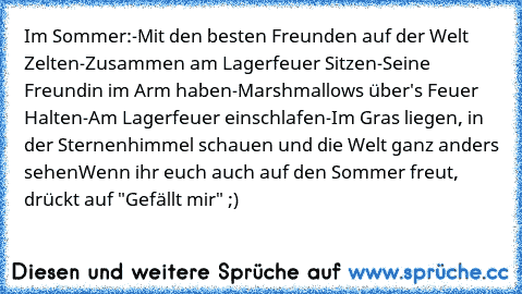 Im Sommer:
-Mit den besten Freunden auf der Welt Zelten
-Zusammen am Lagerfeuer Sitzen
-Seine Freundin im Arm haben
-Marshmallows über's Feuer Halten
-Am Lagerfeuer einschlafen
-Im Gras liegen, in der Sternenhimmel schauen und die Welt ganz anders sehen
Wenn ihr euch auch auf den Sommer freut, drückt auf "Gefällt mir" ;)