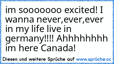 im sooooooo excited! I wanna never,ever,ever in my life live in germany!!!! Ahhhhhhhh im here Canada!