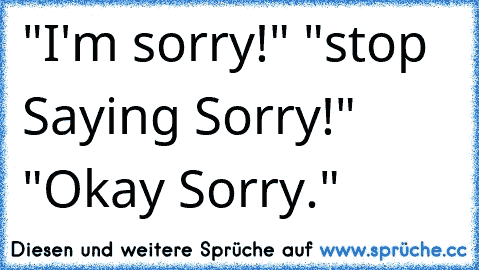 "I'm sorry!" "stop Saying Sorry!" "Okay Sorry."