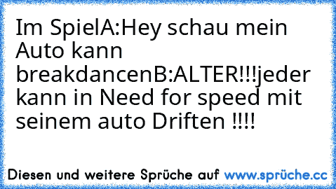 Im Spiel
A:Hey schau mein Auto kann breakdancen
B:ALTER!!!jeder kann in Need for speed mit seinem auto Driften !!!!