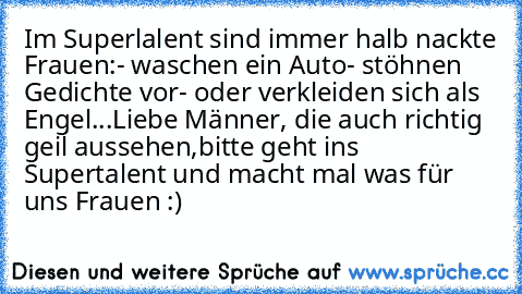 Im Superlalent sind immer halb nackte Frauen:
- waschen ein Auto
- stöhnen Gedichte vor
- oder verkleiden sich als Engel
...
Liebe Männer, die auch richtig geil aussehen,
bitte geht ins Supertalent und macht mal was für uns Frauen :)