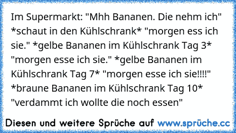 Im Supermarkt: "Mhh Bananen. Die nehm ich" *schaut in den Kühlschrank* "morgen ess ich sie." *gelbe Bananen im Kühlschrank Tag 3* "morgen esse ich sie." *gelbe Bananen im Kühlschrank Tag 7* "morgen esse ich sie!!!!" *braune Bananen im Kühlschrank Tag 10* "verdammt ich wollte die noch essen"