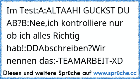 Im Test:
A:ALTAAH! GUCKST DU AB?
B:Nee,ich kontrolliere nur ob ich alles Richtig hab!
:DD
Abschreiben?
Wir nennen das:
-TEAMARBEIT-
XD