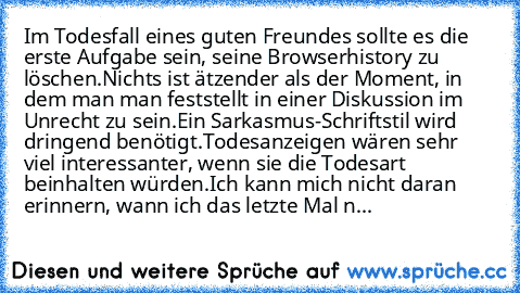 Im Todesfall eines guten Freundes sollte es die erste Aufgabe sein, seine Browserhistory zu löschen.
Nichts ist ätzender als der Moment, in dem man man feststellt in einer Diskussion im Unrecht zu sein.
Ein Sarkasmus-Schriftstil wird dringend benötigt.
Todesanzeigen wären sehr viel interessanter, wenn sie die Todesart beinhalten würden.
Ich kann mich nicht daran erinnern, wann ich das letzte Ma...