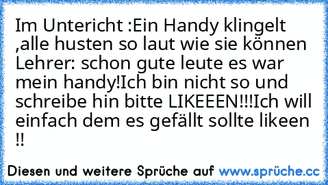 Im Untericht :
Ein Handy klingelt ,alle husten so laut wie sie können 
Lehrer: schon gute leute es war mein handy!
Ich bin nicht so und schreibe hin bitte LIKEEEN!!!
Ich will einfach dem es gefällt sollte likeen !!