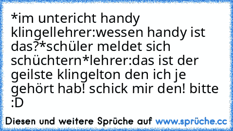 *im untericht handy klingel
lehrer:wessen handy ist das?
*schüler meldet sich schüchtern*
lehrer:das ist der geilste klingelton den ich je gehört hab! schick mir den! bitte :D