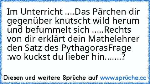 Im Unterricht ....
Das Pärchen dir gegenüber knutscht wild herum und befummelt sich .....
Rechts von dir erklärt dein Mathelehrer  den Satz des Pythagoras
Frage :wo kuckst du lieber hin.......?