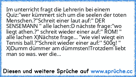 Im unterricht fragt die Lehrerin bei einem Quiz:''wer kümmert sich um die seelen der toten Menschen.?''
Schreit einer laut auf:'' DER SENSEMANN '' alle lachen:D nächste frage:''wo liegt athen.?'' schreit wieder einer auf:'' ROM! '' alle lachen X)
Nächste frage... ''wie viel wiegt ein Tennis ball.?''
Schreit wieder einer auf:'' 500g! '' X)
Dumm dümmer am dümmsten!
Trotzdem liebt man so was. wer die...