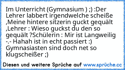 Im Unterricht (Gymnasium ) ;) :
Der Lehrer labbert irgendwelche scheiße ,
Meine hintere sitzerin guckt gequält ,
Lehrer : Wieso guckst du den so gequält ?
Schülerin : Mir ist Langweilig -.- 
Hahah ist in echt passiert :) Gymnasiasten sind doch net so klugscheißer ;)