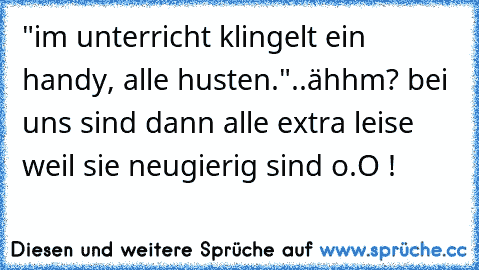 "im unterricht klingelt ein handy, alle husten."
..ähhm? bei uns sind dann alle extra leise weil sie neugierig sind o.O !