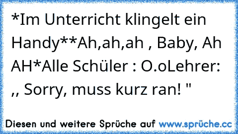 *Im Unterricht klingelt ein Handy*
*Ah,ah,ah , Baby, Ah AH*
Alle Schüler : O.o
Lehrer: ,, Sorry, muss kurz ran! "