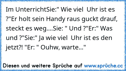 Im Unterricht
Sie:" Wie viel  Uhr ist es ?"
Er holt sein Handy raus guckt drauf, steckt es weg....
Sie: " Und ?"
Er:" Was und ?"
Sie:" Ja wie viel  Uhr ist es den jetzt?! "
Er: " Ouhw, warte..."