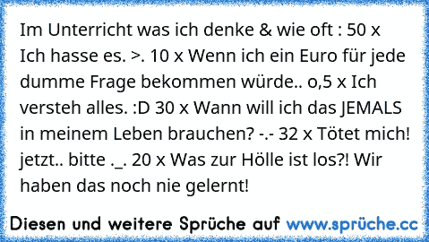 Im Unterricht was ich denke & wie oft :
• 50 x Ich hasse es. >.
• 10 x Wenn ich ein Euro für jede dumme Frage bekommen würde..
• o,5 x Ich versteh alles. :D
• 30 x Wann will ich das JEMALS in meinem Leben brauchen? -.-
• 32 x Tötet mich! jetzt.. bitte ._.
• 20 x Was zur Hölle ist los?! Wir haben das noch nie gelernt!