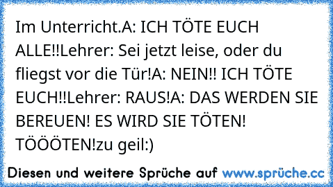 Im Unterricht.
A: ICH TÖTE EUCH ALLE!!
Lehrer: Sei jetzt leise, oder du fliegst vor die Tür!
A: NEIN!! ICH TÖTE EUCH!!
Lehrer: RAUS!
A: DAS WERDEN SIE BEREUEN! ES WIRD SIE TÖTEN! TÖÖÖTEN!
zu geil:)